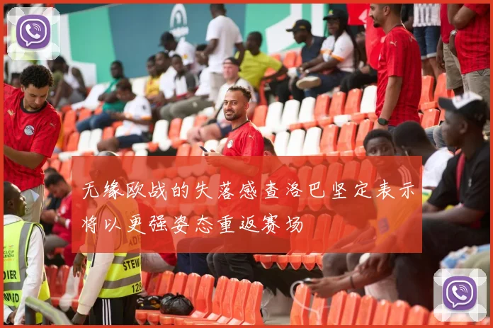 无缘欧战的失落感查洛巴坚定表示将以更强姿态重返赛场