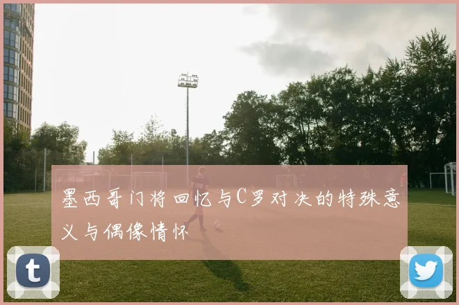 墨西哥门将回忆与C罗对决的特殊意义与偶像情怀