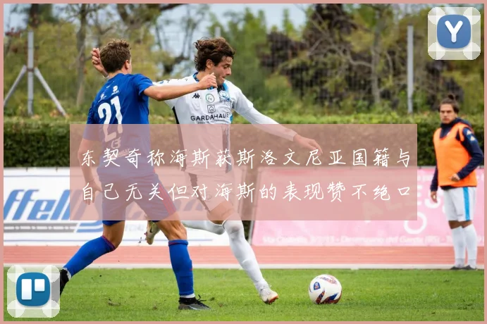 东契奇称海斯获斯洛文尼亚国籍与自己无关但对海斯的表现赞不绝口
