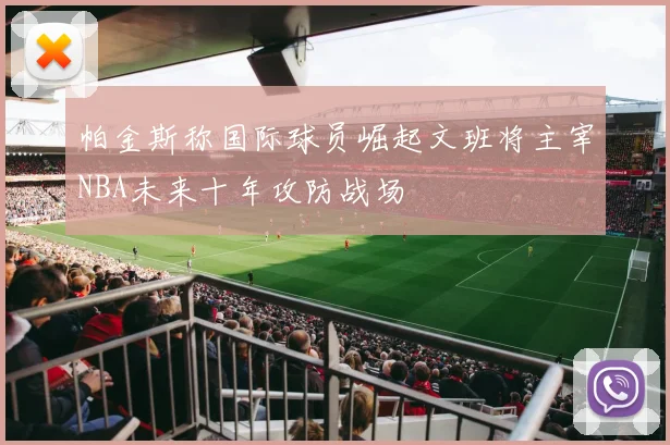 帕金斯称国际球员崛起文班将主宰NBA未来十年攻防战场