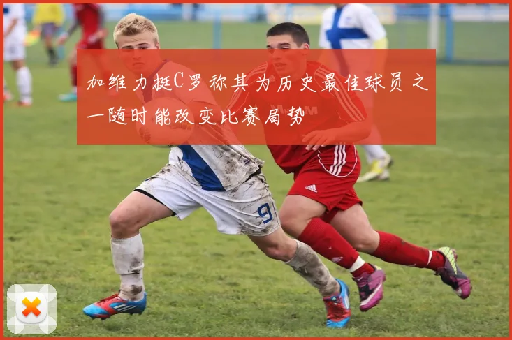 加维力挺C罗称其为历史最佳球员之一随时能改变比赛局势