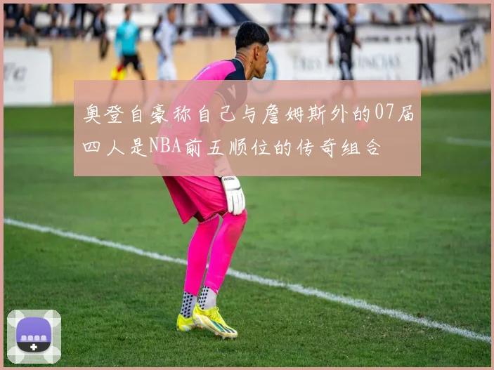 奥登自豪称自己与詹姆斯外的07届四人是NBA前五顺位的传奇组合