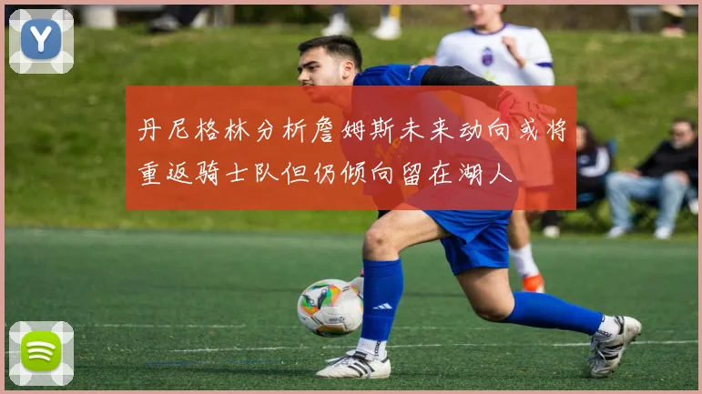 丹尼格林分析詹姆斯未来动向或将重返骑士队但仍倾向留在湖人