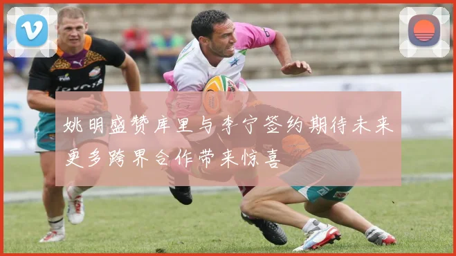 姚明盛赞库里与李宁签约期待未来更多跨界合作带来惊喜