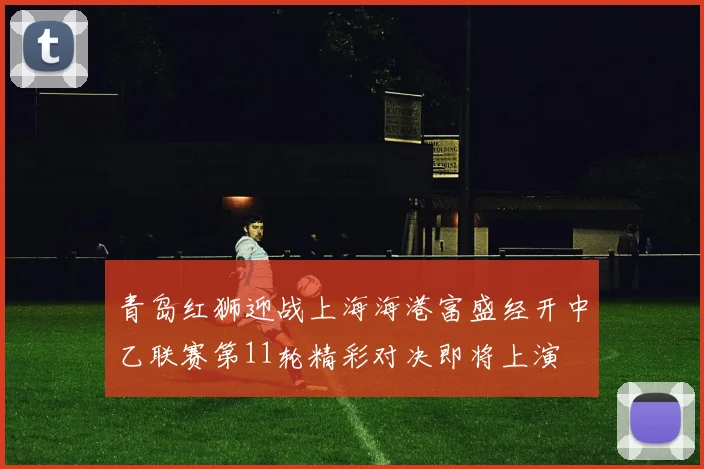 青岛红狮迎战上海海港富盛经开中乙联赛第11轮精彩对决即将上演