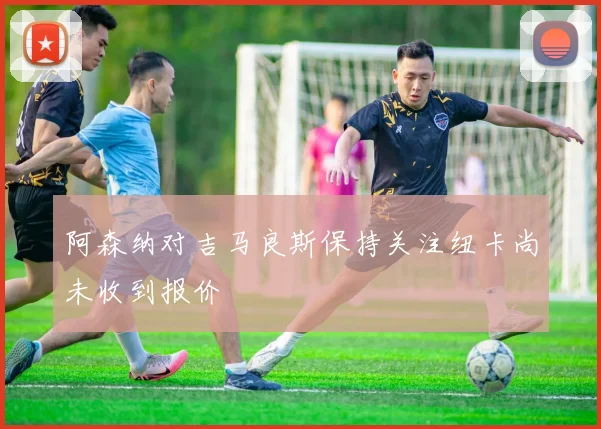 阿森纳对吉马良斯保持关注纽卡尚未收到报价