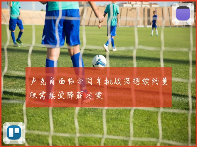 卢克肖面临合同年挑战若想续约曼联需接受降薪方案