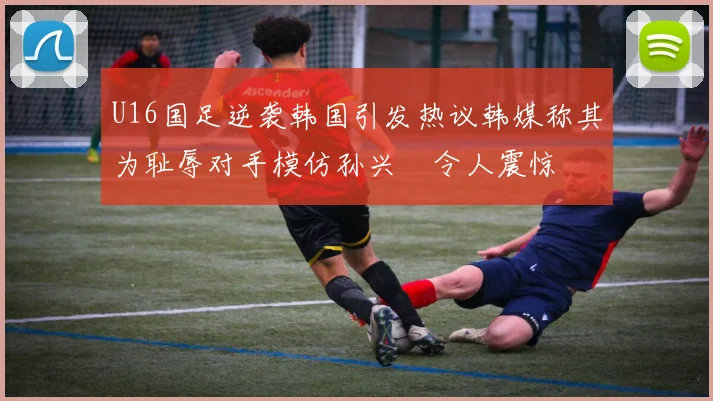 U16国足逆袭韩国引发热议韩媒称其为耻辱对手模仿孙兴慜令人震惊