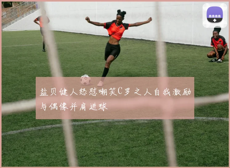 盐贝健人怒怼嘲笑C罗之人自我激励与偶像并肩进球