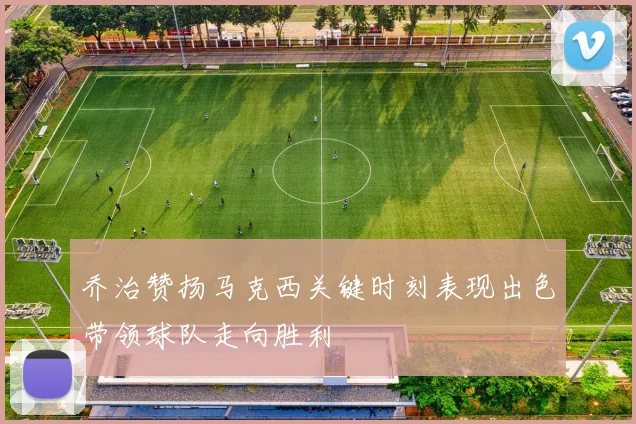 乔治赞扬马克西关键时刻表现出色带领球队走向胜利
