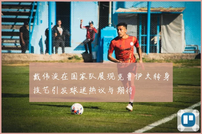 戴伟浚在国家队展现克鲁伊夫转身技艺引发球迷热议与期待