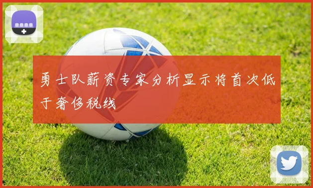 勇士队薪资专家分析显示将首次低于奢侈税线
