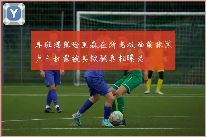 库班揭露哈里森在新老板面前抹黑卢卡杜蒙被其欺骗真相曝光